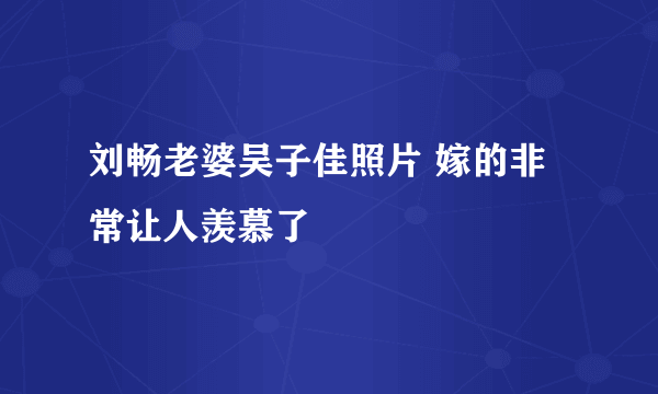 刘畅老婆吴子佳照片 嫁的非常让人羡慕了