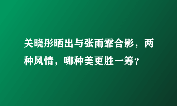 关晓彤晒出与张雨霏合影，两种风情，哪种美更胜一筹？