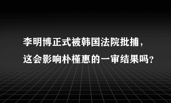 李明博正式被韩国法院批捕，这会影响朴槿惠的一审结果吗？