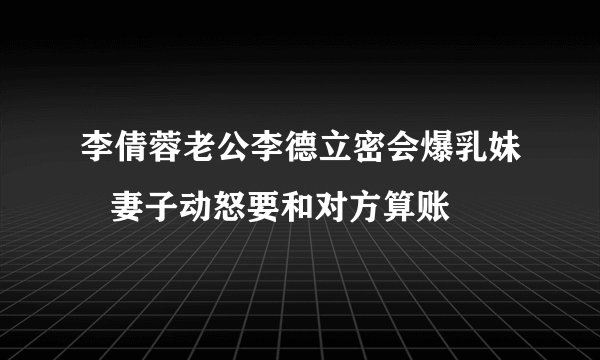 李倩蓉老公李德立密会爆乳妹   妻子动怒要和对方算账