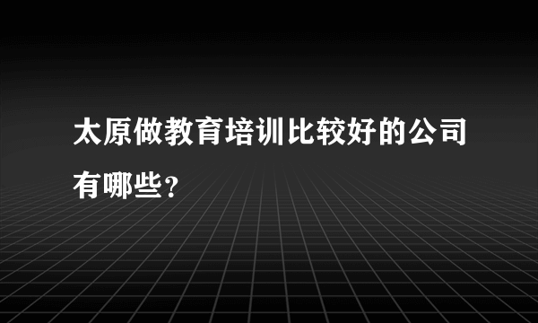 太原做教育培训比较好的公司有哪些？