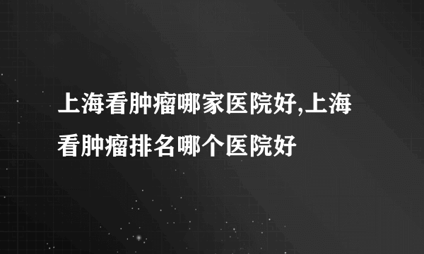 上海看肿瘤哪家医院好,上海看肿瘤排名哪个医院好