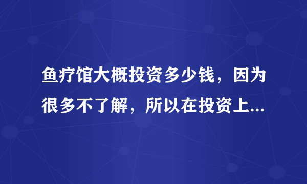 鱼疗馆大概投资多少钱，因为很多不了解，所以在投资上花出很多没有必要的支出...