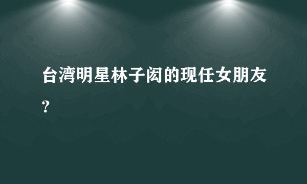 台湾明星林子闳的现任女朋友？