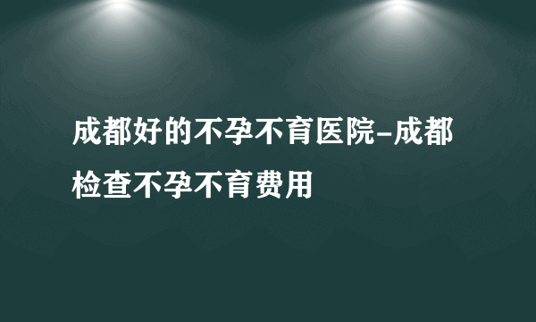 成都好的不孕不育医院-成都检查不孕不育费用