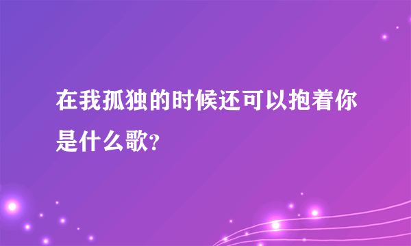 在我孤独的时候还可以抱着你是什么歌？