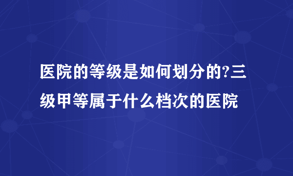 医院的等级是如何划分的?三级甲等属于什么档次的医院