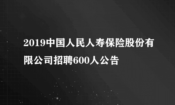 2019中国人民人寿保险股份有限公司招聘600人公告