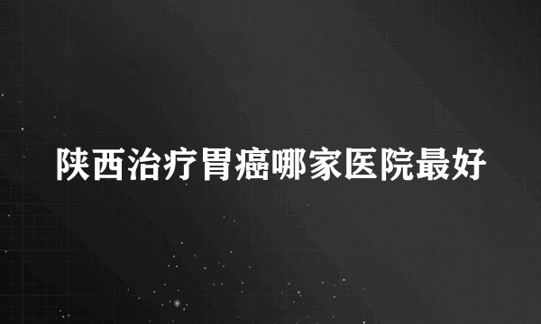 陕西治疗胃癌哪家医院最好