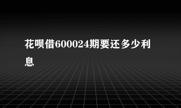 花呗借600024期要还多少利息