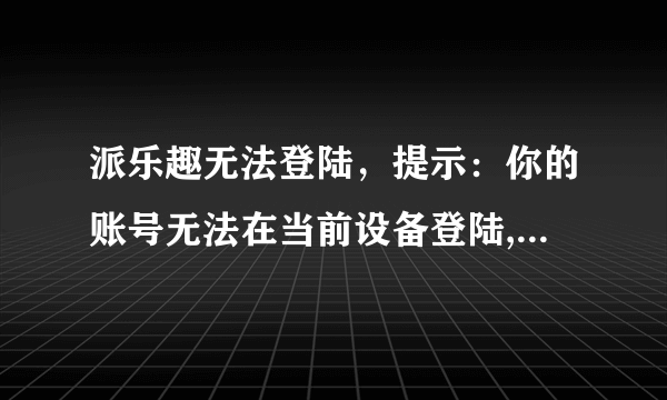 派乐趣无法登陆，提示：你的账号无法在当前设备登陆,请更换设备再试