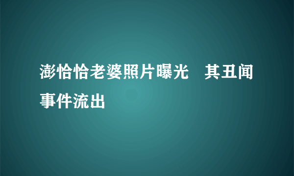 澎恰恰老婆照片曝光   其丑闻事件流出