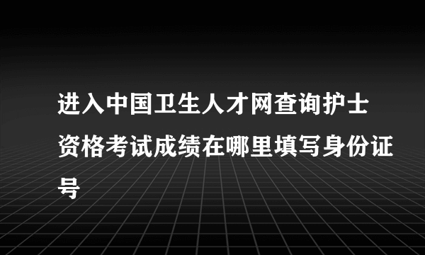 进入中国卫生人才网查询护士资格考试成绩在哪里填写身份证号