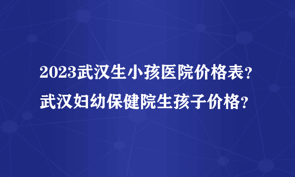 2023武汉生小孩医院价格表？武汉妇幼保健院生孩子价格？