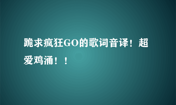 跪求疯狂GO的歌词音译！超爱鸡涌！！