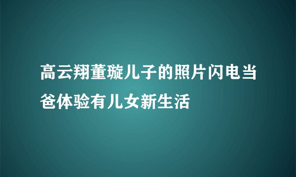 高云翔董璇儿子的照片闪电当爸体验有儿女新生活