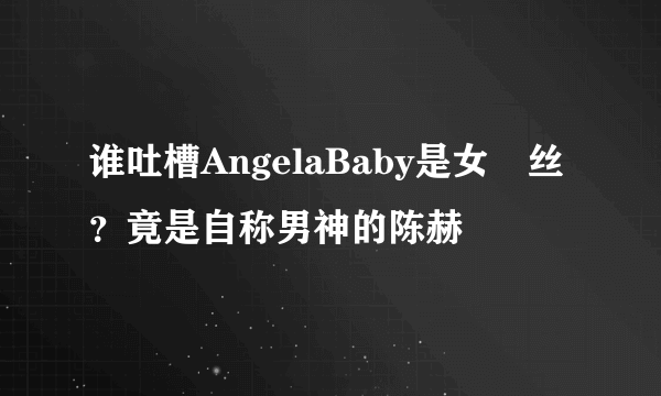 谁吐槽AngelaBaby是女屌丝？竟是自称男神的陈赫