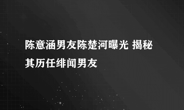 陈意涵男友陈楚河曝光 揭秘其历任绯闻男友