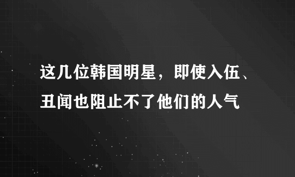 这几位韩国明星，即使入伍、丑闻也阻止不了他们的人气