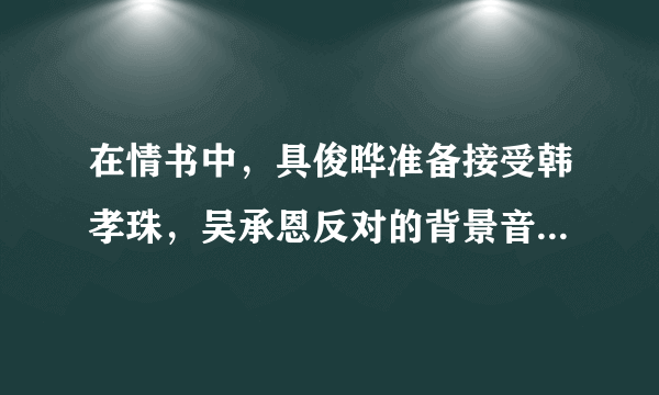 在情书中，具俊晔准备接受韩孝珠，吴承恩反对的背景音乐是什么？