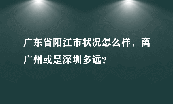 广东省阳江市状况怎么样，离广州或是深圳多远？