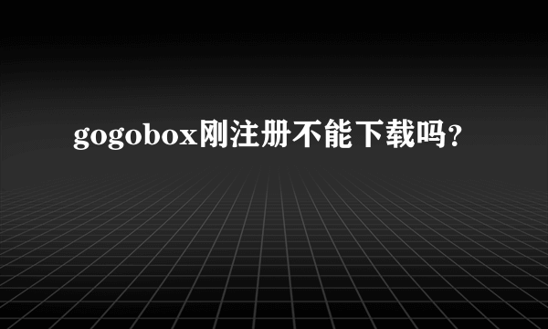 gogobox刚注册不能下载吗？