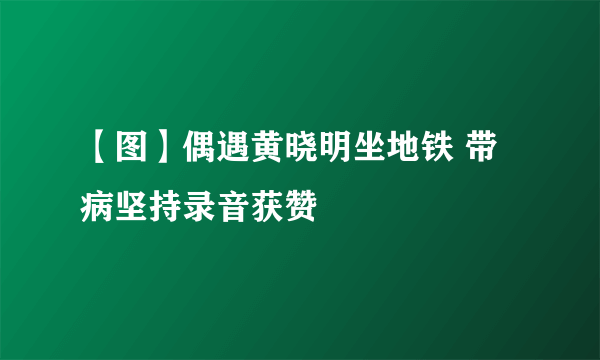 【图】偶遇黄晓明坐地铁 带病坚持录音获赞