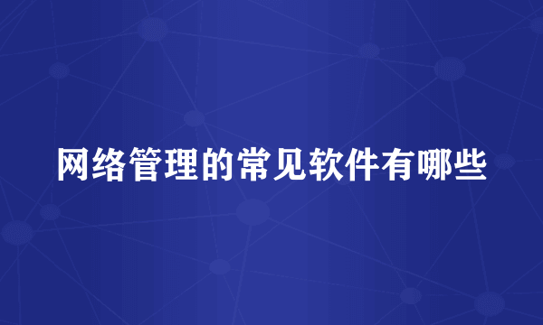 网络管理的常见软件有哪些