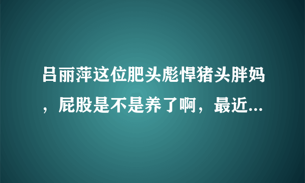 吕丽萍这位肥头彪悍猪头胖妈，屁股是不是养了啊，最近居然反同 脑子进水了啊 疯了吗 有病吗 神经病疯了