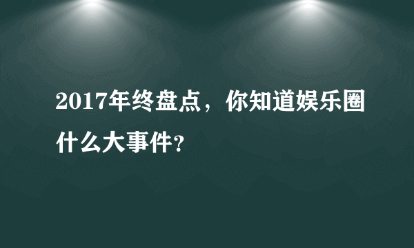 2017年终盘点，你知道娱乐圈什么大事件？