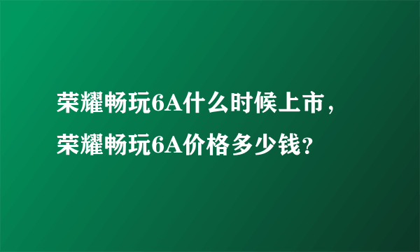 荣耀畅玩6A什么时候上市，荣耀畅玩6A价格多少钱？