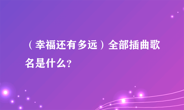 （幸福还有多远）全部插曲歌名是什么？