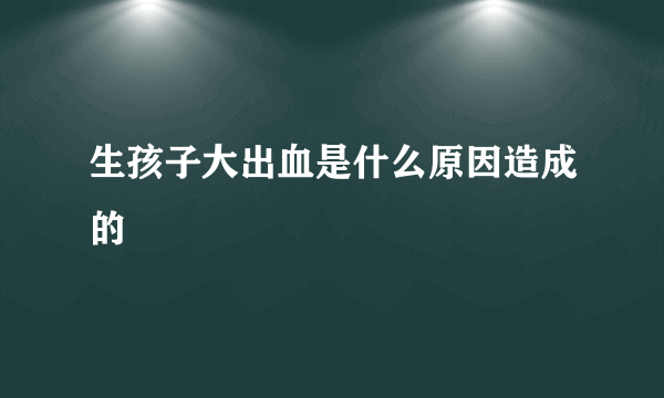 生孩子大出血是什么原因造成的