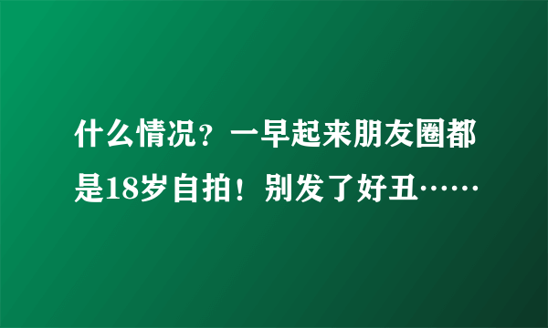 什么情况？一早起来朋友圈都是18岁自拍！别发了好丑……