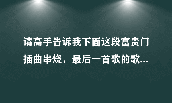 请高手告诉我下面这段富贵门插曲串烧，最后一首歌的歌词，因为想知道歌名，谢谢~