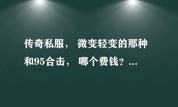 传奇私服， 微变轻变的那种和95合击， 哪个费钱？ 在线等 兄弟们给点力！！！！