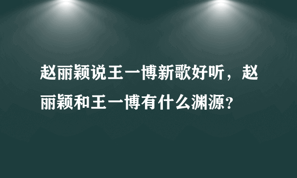 赵丽颖说王一博新歌好听，赵丽颖和王一博有什么渊源？