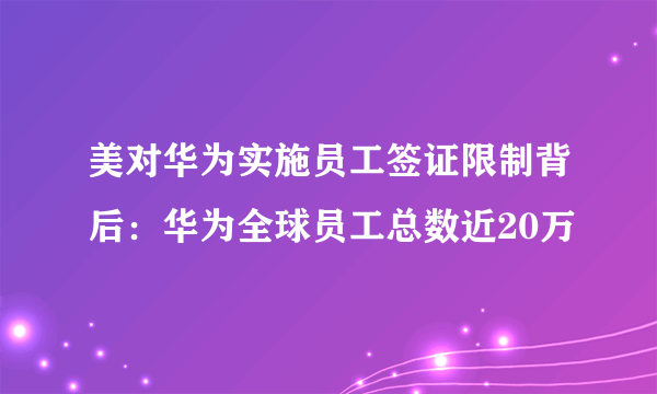 美对华为实施员工签证限制背后：华为全球员工总数近20万