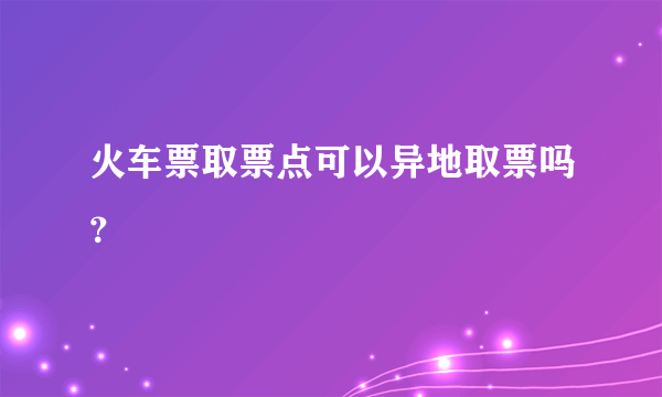 火车票取票点可以异地取票吗？