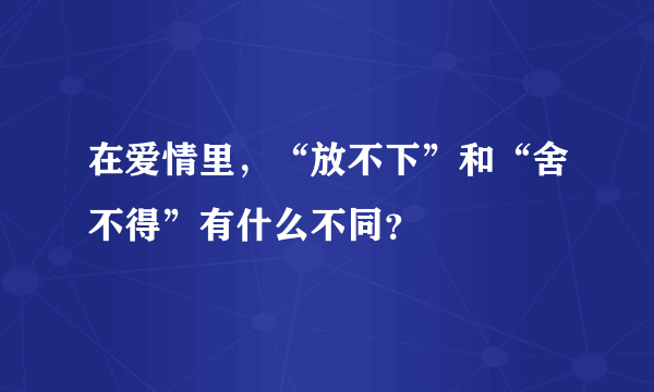 在爱情里，“放不下”和“舍不得”有什么不同？