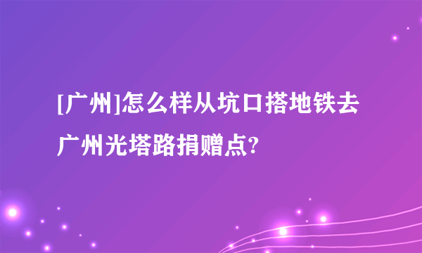 [广州]怎么样从坑口搭地铁去广州光塔路捐赠点?