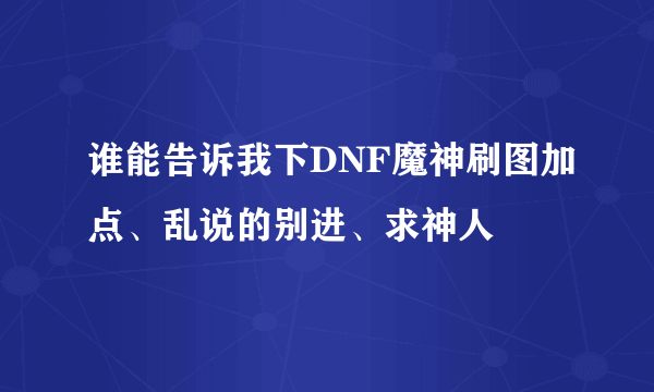 谁能告诉我下DNF魔神刷图加点、乱说的别进、求神人