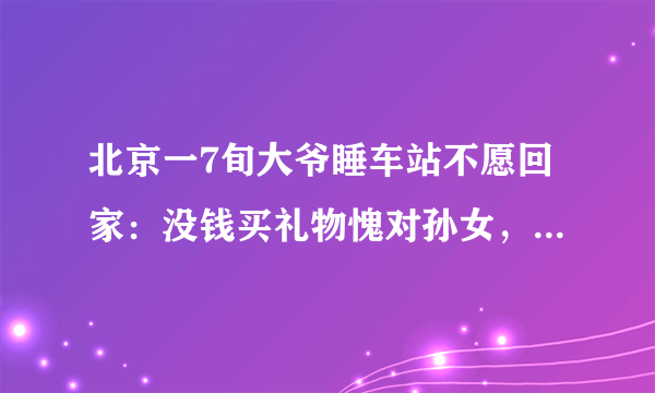 北京一7旬大爷睡车站不愿回家：没钱买礼物愧对孙女，不想让她自卑，你怎么看？