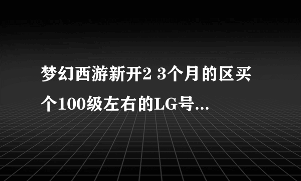 梦幻西游新开2 3个月的区买个100级左右的LG号肿么赚钱?需要投入多少?