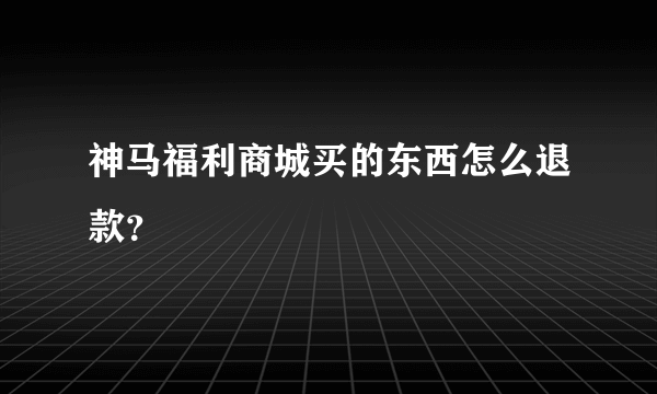 神马福利商城买的东西怎么退款？