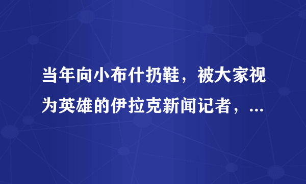 当年向小布什扔鞋，被大家视为英雄的伊拉克新闻记者，他结局如何?