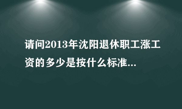 请问2013年沈阳退休职工涨工资的多少是按什么标准计算的？