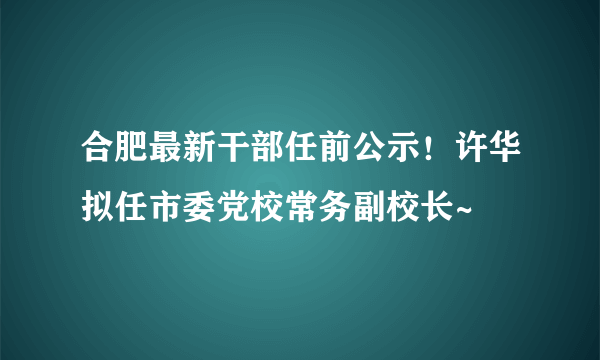 合肥最新干部任前公示！许华拟任市委党校常务副校长~