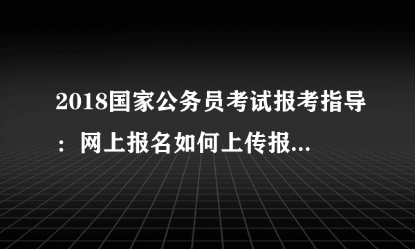 2018国家公务员考试报考指导：网上报名如何上传报考人员照片