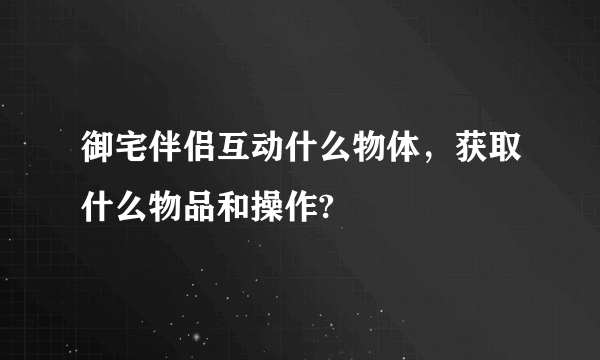 御宅伴侣互动什么物体，获取什么物品和操作?